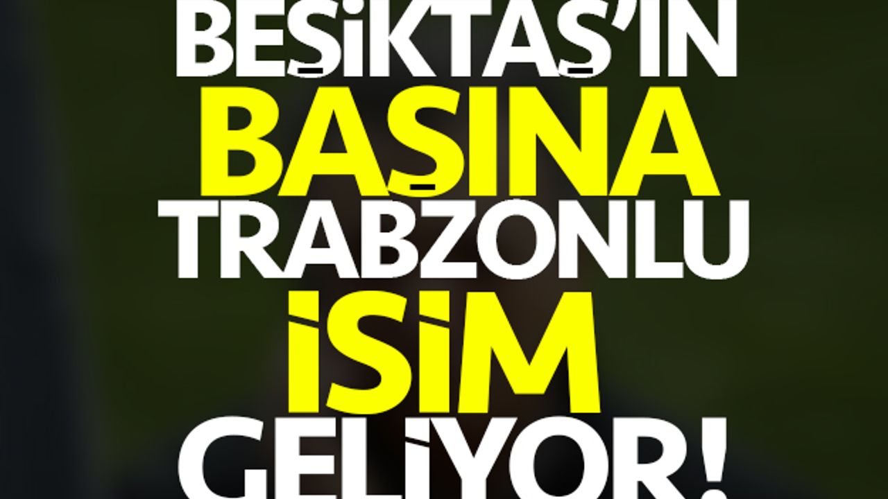 Beşiktaş'ın başına Trabzonlu isim geçiyor!
