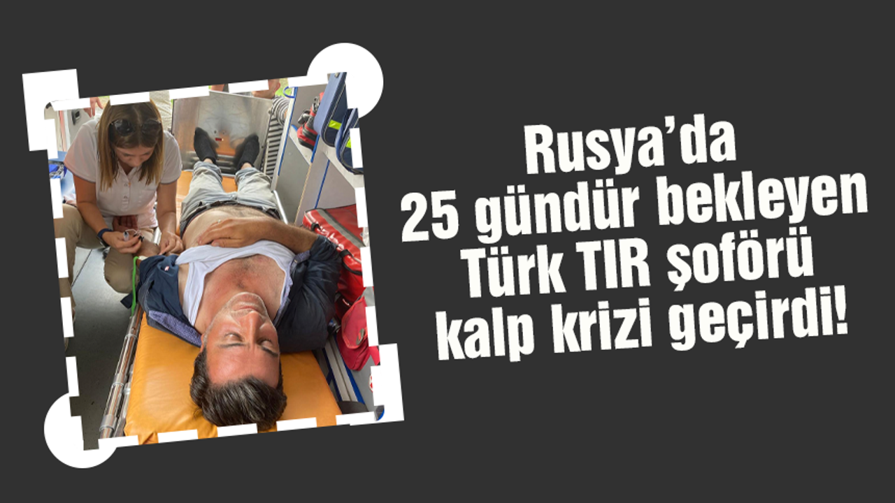 Rusya’dan korkutan haber! 25 gündür bekleyen Türk TIR şoförü kalp krizi geçirdi
