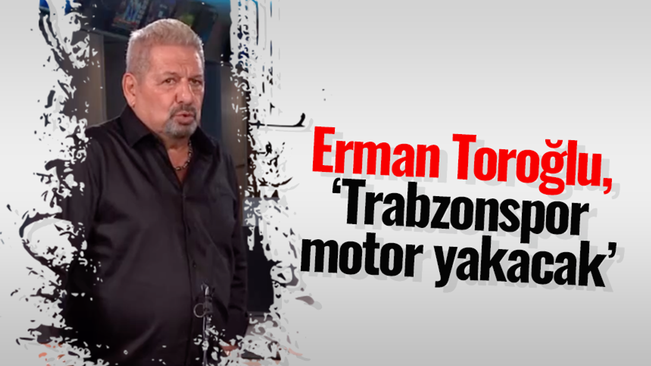 Erman Toroğlu, 'Trabzonspor motor yakacak'