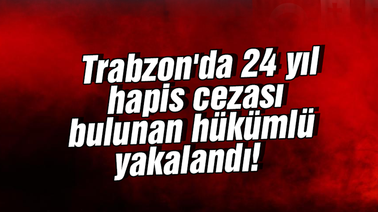 Trabzon'da 24 yıl hapis cezası bulunan hükümlü yakalandı!