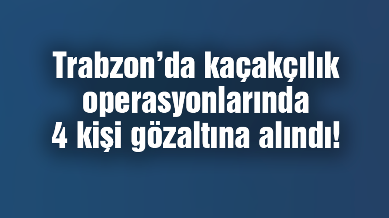 Trabzon'da kaçakçılık operasyonlarında 4 kişi gözaltına alındı!