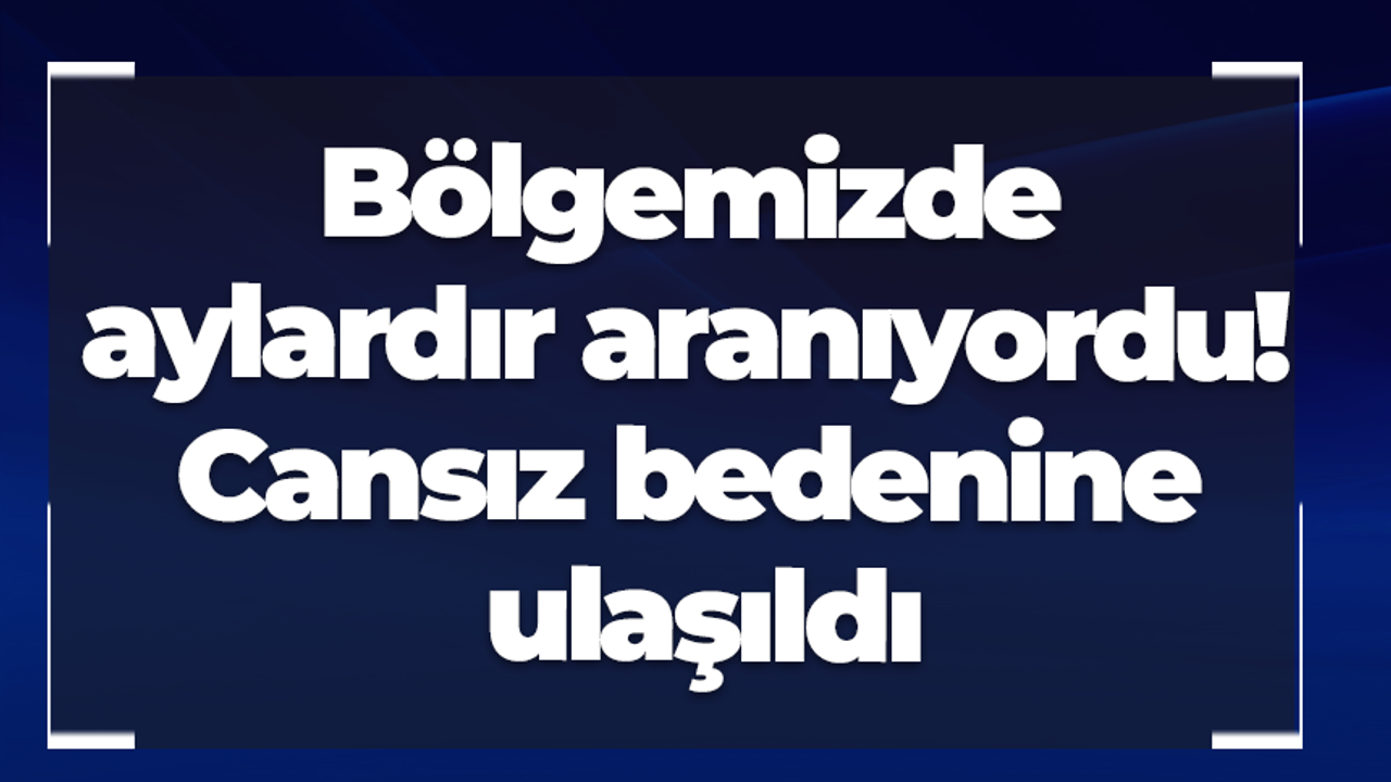Bölgemizde aylardır aranıyordu! Cansız bedenine ulaşıldı