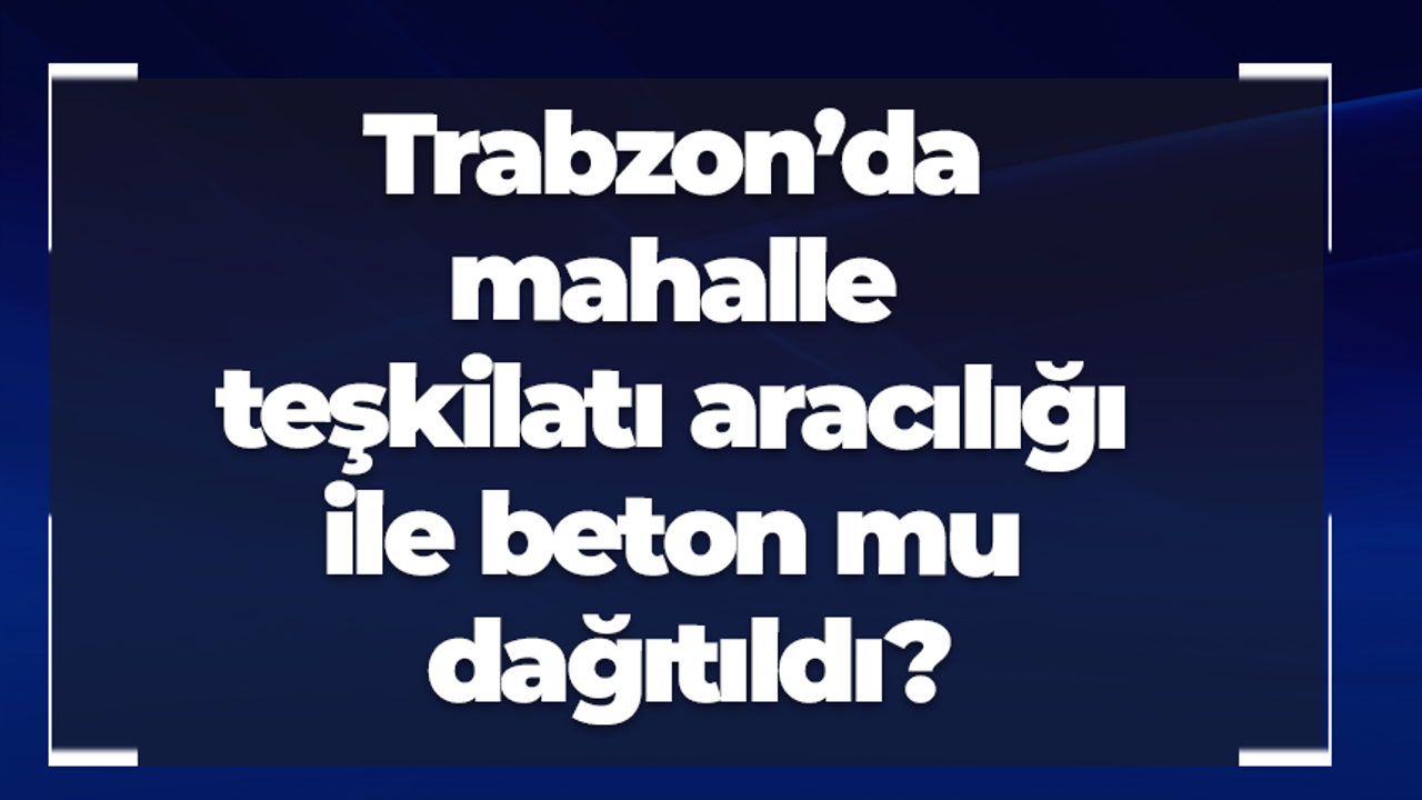 Trabzon’da mahalle teşkilatı aracılığı ile beton mu dağıtıldı?