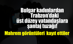 Bulgar kadınlardan Trabzon’daki üst düzey vatandaşlara şantaj tuzağı! Mahrem görüntüleri kayıt ettiler  