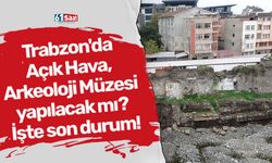 Trabzon'da Açık Hava, Arkeoloji Müzesi yapılacak mı? İşte son durum!