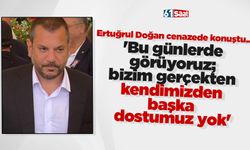 Ertuğrul Doğan, 'Bu günlerde görüyoruz; bizim gerçekten kendimizden başka dostumuz yok'