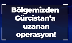 Bölgemizden Gürcistan’a uzanan operasyon!