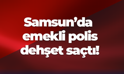 Samsun’da emekli polis dehşet saçtı!