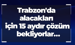 Trabzon'da alacakları için 15 aydır çözüm bekliyorlar…
