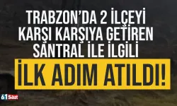 Trabzon'da 2 ilçeyi karşı karşıya getiren santral ile ilgili ilk adım atıldı!