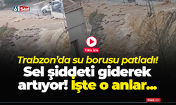 Trabzon’da su borusu patladı! Sel şiddeti giderek artıyor