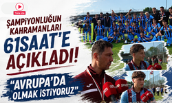Şampiyonluğun kahramanları 61saat’e açıkladı! Avrupa’da olmak istiyoruz