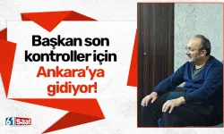 Başkan son kontroller için Ankara’ya gidiyor!