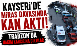 Kayseri’de miras davasında kan aktı! Trabzon’da hakim karşısına çıktılar