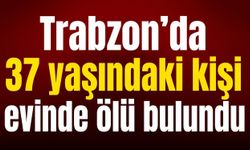 Trabzon’da 37 yaşındaki kişi evinde ölü bulundu
