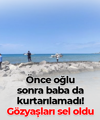 Önce oğlu  sonra baba da  kurtarılamadı! Gözyaşları sel oldu