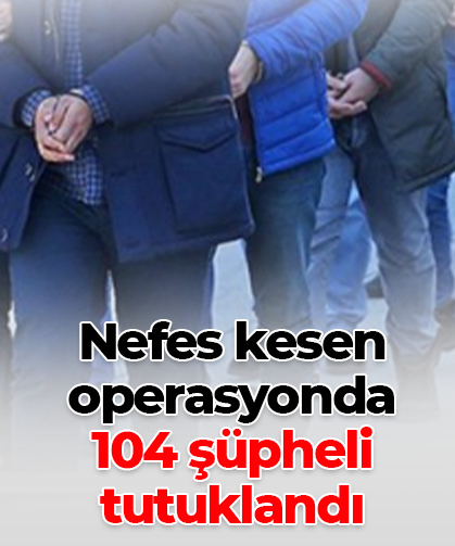 Nefes kesen operasyonda 104 şüpheli tutuklandı
