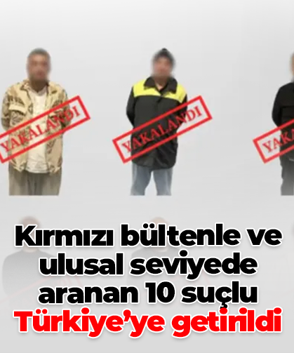Kırmızı bültenle ve ulusal seviyede aranan 10 suçlu Türkiye’ye getirildi
