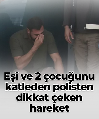 Eşi ve 2 çocuğunu katleden polisten dikkat çeken hareket