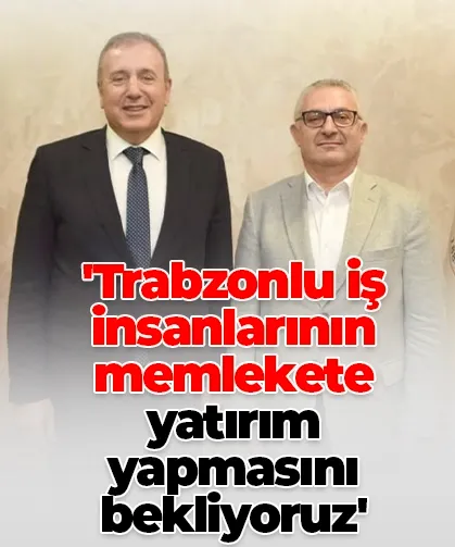 'Trabzonlu iş insanlarının memlekete yatırım yapmasını bekliyoruz'