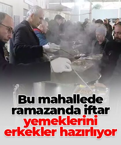 Bu mahallede ramazanda iftar yemeklerini erkekler hazırlıyor
