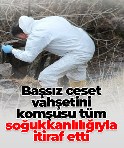 Başsız ceset vahşetini komşusu tüm soğukkanlılığıyla itiraf etti