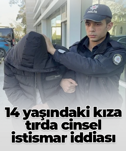 14 yaşındaki kıza tırda cinsel istismar iddiası