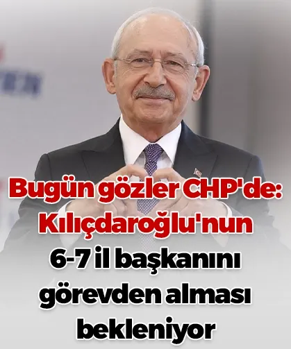 Bugün gözler CHP'de: Kılıçdaroğlu'nun 6-7 il başkanını görevden alması bekleniyor