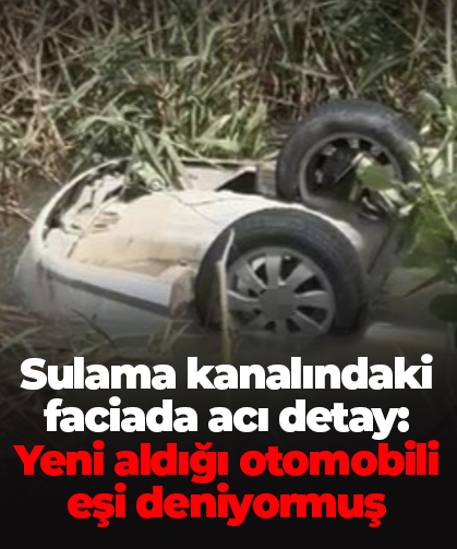 Sulama kanalındaki faciada acı detay: Yeni aldığı otomobili eşi deniyormuş