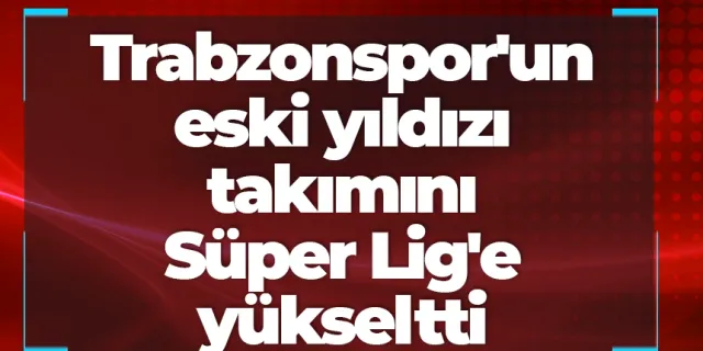 Trabzonspor'un eski yıldızı takımını Süper Lig'e yükseltti