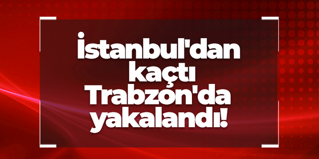 İstanbul'dan kaçtı Trabzon'da yakalandı!