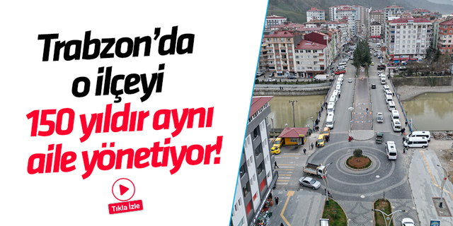 Trabzon’da o ilçeyi 150 yıldır aynı aile yönetiyor!