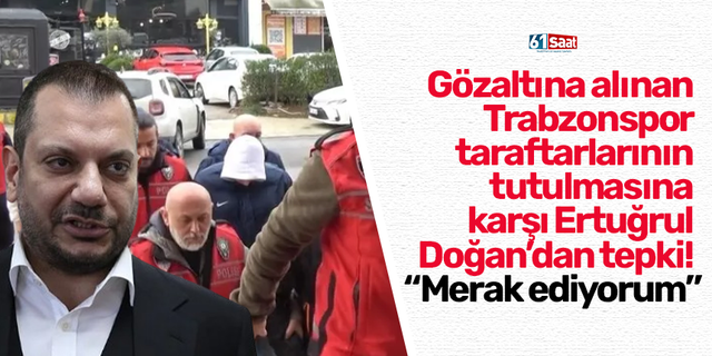 Gözaltına alınan  Trabzonspor  taraftarlarının  tutulmasına  karşı Ertuğrul  Doğan’dan tepki!  “Merak ediyorum”