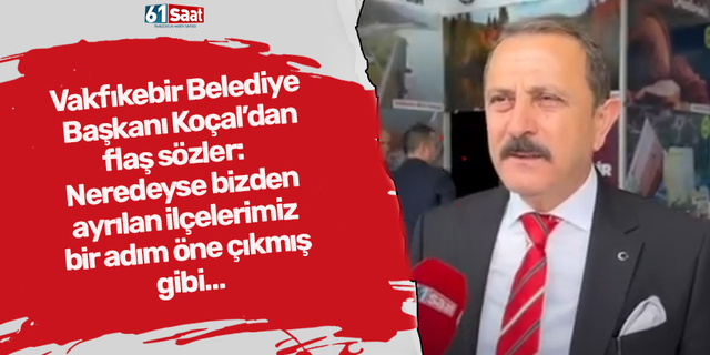 Vakfıkebir Belediye Başkanı Koçal’dan flaş sözler:  Neredeyse bizden ayrılan ilçelerimiz Bir adım öne çıkmış gibi…