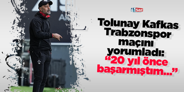 Tolunay Kafkas Trabzonspor maçını yorumladı: “20 yıl önce başarmıştım…”