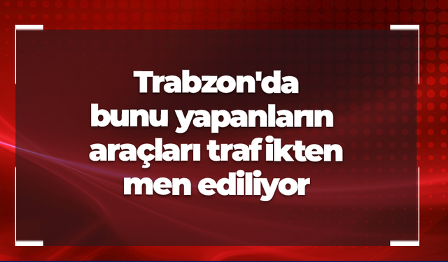 Trabzon'da bunu yapanların araçları trafikten men ediliyor
