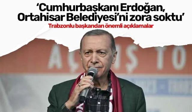 'Cumhurbaşkanı Erdoğan, Ortahisar Belediyesi'ni zora soktu'