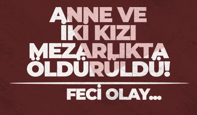 Anne ve iki kızı mezarlıkta öldürüldü