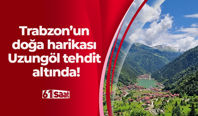 Trabzon’un doğa harikası Uzungöl tehdit altında!