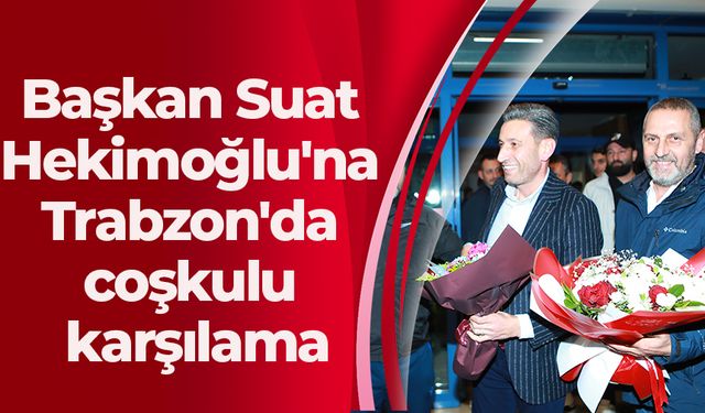 Başkan Suat Hekimoğlu'na Trabzon'da coşkulu karşılama