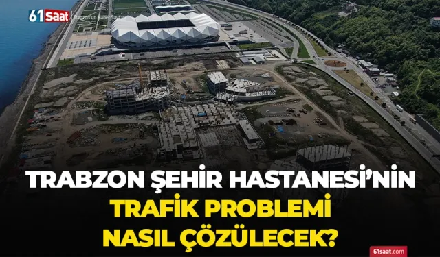 Trabzon Şehir Hastanesi'nin trafik problemi nasıl çözülecek?