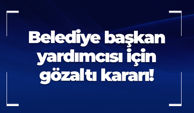Belediye başkan yardımcısı için gözaltı kararı!