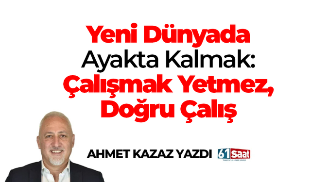 Ahmet Kazaz yazdı! Yeni Dünyada Ayakta Kalmak: Çalışmak Yetmez, Doğru Çalış