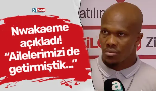 Nwakaeme açıkladı! “Ailelerimizi de getirmiştik...”
