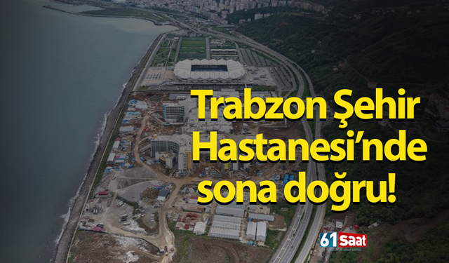 Trabzon Şehir Hastanesi’nde sona doğru!