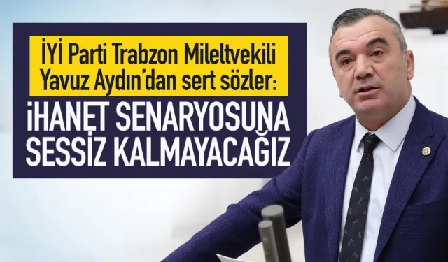 İYİ Parti Trabzon Milletvekili Yavuz Aydın: İhanet Senaryosuna sessiz kalmayacağız!