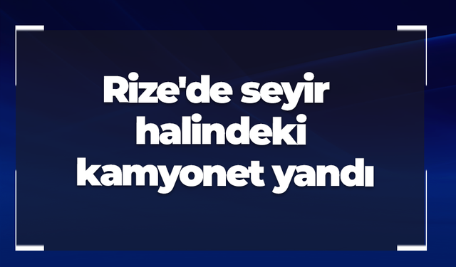Rize'de seyir halindeki kamyonet yandı