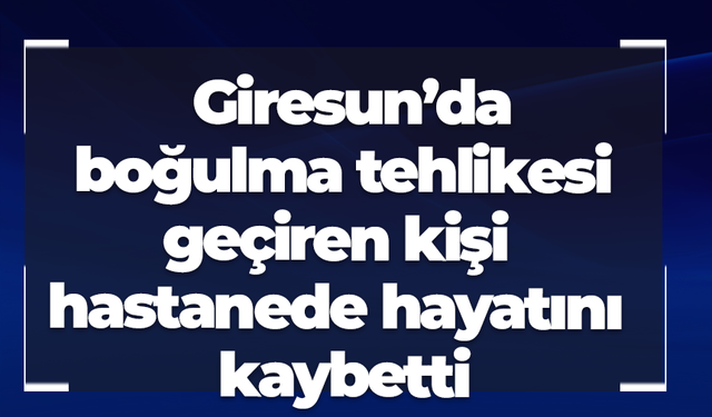 Giresun’da boğulma tehlikesi geçiren kişi hastanede hayatını kaybetti