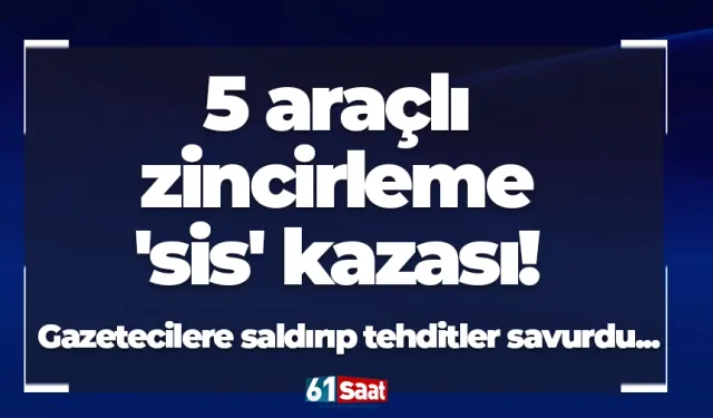5 araçlı zincirleme 'sis' kazası! Gazetecilere saldırıp tehditler savurdu...