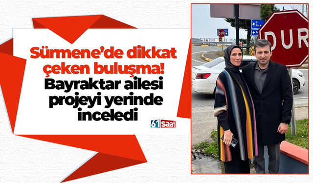 Sürmene’de dikkat çeken buluşma! Bayraktar ailesi projeyi yerinde inceledi